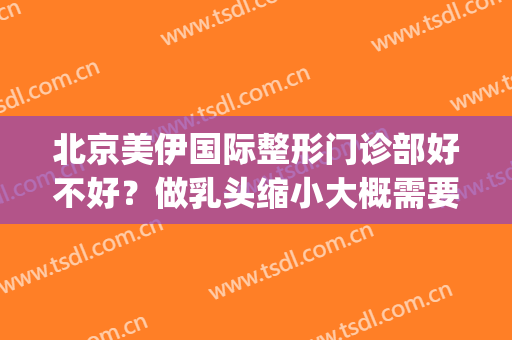 北京美伊国际整形门诊部好不好？做乳头缩小大概需要多少钱？(北京伊美尔整形价格)