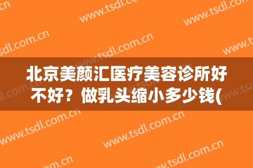 北京美颜汇医疗美容诊所好不好？做乳头缩小多少钱(美颜汇医疗美容医院怎么样)