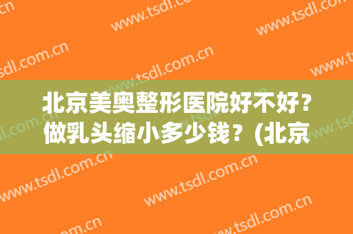 北京美奥整形医院好不好？做乳头缩小多少钱？(北京乳腺整形哪家医院好)