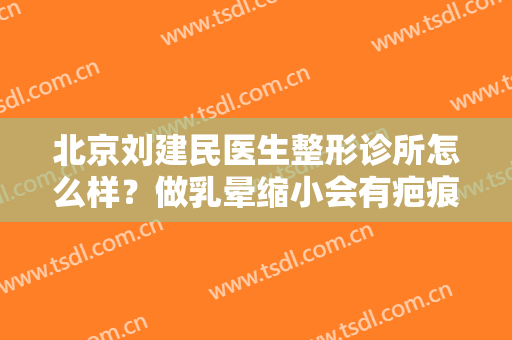 北京刘建民医生整形诊所怎么样？做乳晕缩小会有疤痕吗