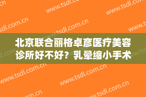 北京联合丽格卓彦医疗美容诊所好不好？乳晕缩小手术术后护理？(卓彦丽格医疗美容价位)