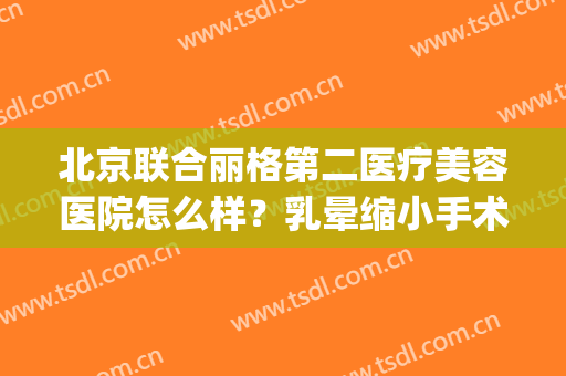 北京联合丽格第二医疗美容医院怎么样？乳晕缩小手术安全吗？(北京联合丽格第二美容医院电话)