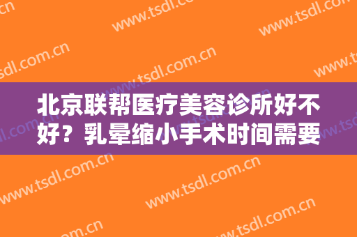 北京联帮医疗美容诊所好不好？乳晕缩小手术时间需要多久？