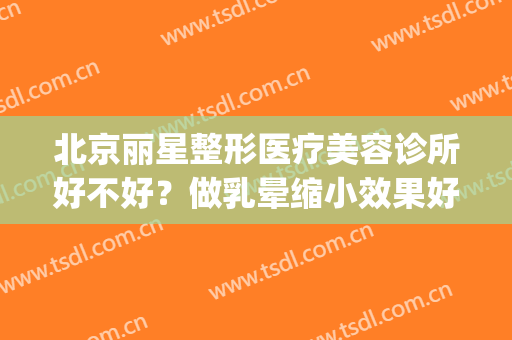 北京丽星整形医疗美容诊所好不好？做乳晕缩小效果好不好(丽星医疗美容整形医院)