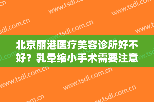 北京丽港医疗美容诊所好不好？乳晕缩小手术需要注意什么？(丽港医疗美容诊所怎么样)