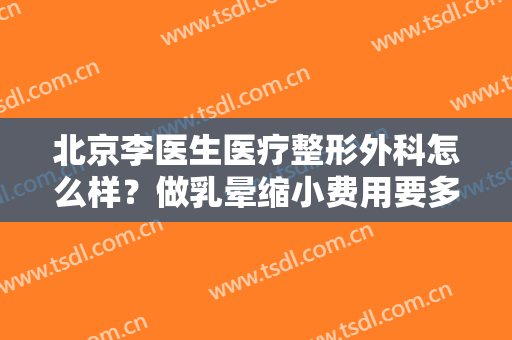 北京李医生医疗整形外科怎么样？做乳晕缩小费用要多少