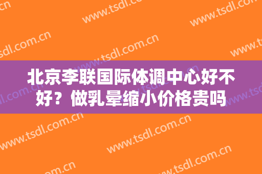 北京李联国际体调中心好不好？做乳晕缩小价格贵吗