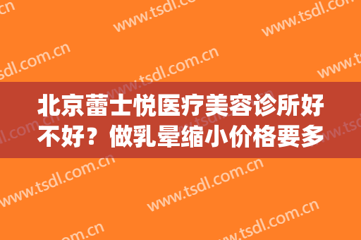 北京蕾士悦医疗美容诊所好不好？做乳晕缩小价格要多少(北京蕾士悦医疗美容诊所怎么样)