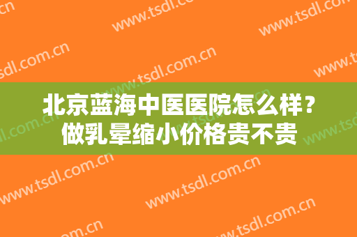 北京蓝海中医医院怎么样？做乳晕缩小价格贵不贵