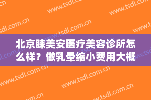 北京睐美安医疗美容诊所怎么样？做乳晕缩小费用大概需要多少(睐美医疗美容简介)