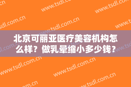 北京可丽亚医疗美容机构怎么样？做乳晕缩小多少钱？