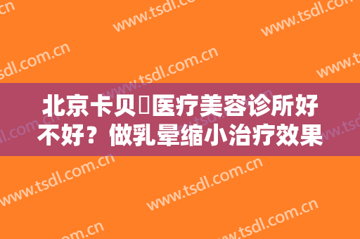 北京卡贝媞医疗美容诊所好不好？做乳晕缩小治疗效果怎么样？效果保持时间多久？