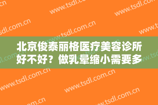 北京俊泰丽格医疗美容诊所好不好？做乳晕缩小需要多长时间？全过程解析