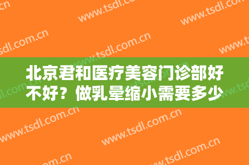 北京君和医疗美容门诊部好不好？做乳晕缩小需要多少钱？费用是多少？