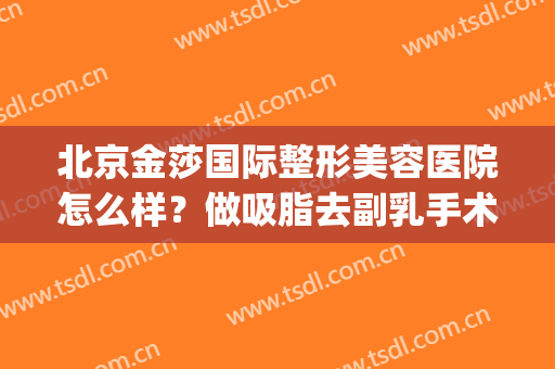 北京金莎国际整形美容医院怎么样？做吸脂去副乳手术多少钱？(整形医院面部吸脂)