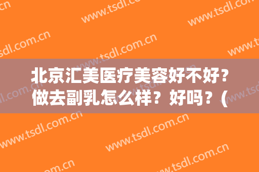 北京汇美医疗美容好不好？做去副乳怎么样？好吗？(北京凯丽汇美医疗美容好吗)
