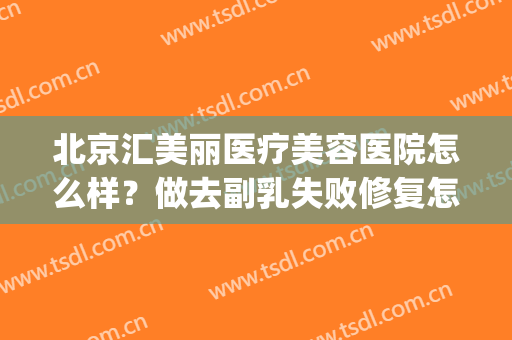 北京汇美丽医疗美容医院怎么样？做去副乳失败修复怎么样？好吗？(北京汇美丽美容医院正规吗)
