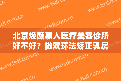 北京焕颜嘉人医疗美容诊所好不好？做双环法矫正乳房下垂治疗效果怎么样？效果保持时间多久？