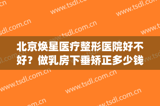 北京焕星医疗整形医院好不好？做乳房下垂矫正多少钱？(北京星美整形医院)