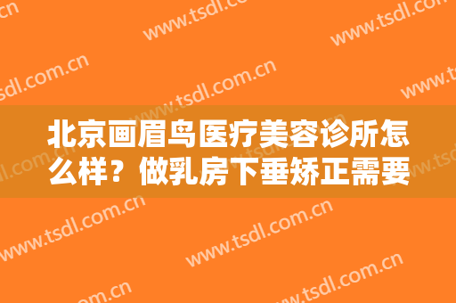 北京画眉鸟医疗美容诊所怎么样？做乳房下垂矫正需要多长时间？全过程解析