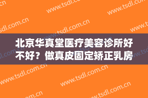 北京华真堂医疗美容诊所好不好？做真皮固定矫正乳房下垂多少钱？(华真堂医疗美容诊所怎么样)