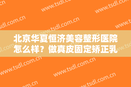 北京华夏恒济美容整形医院怎么样？做真皮固定矫正乳房下垂需要多长时间？全过程解析
