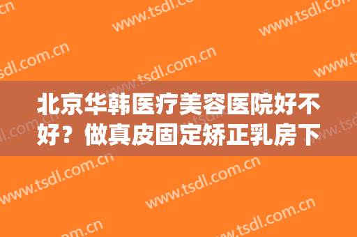北京华韩医疗美容医院好不好？做真皮固定矫正乳房下垂手术多少钱？(北京华韩华美医疗美容医院怎么样)