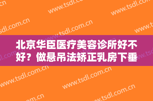 北京华臣医疗美容诊所好不好？做悬吊法矫正乳房下垂需要多长时间？全过程解析