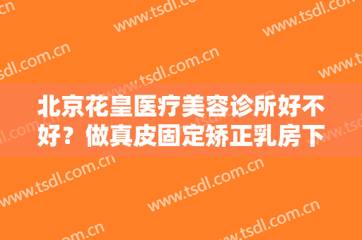 北京花皇医疗美容诊所好不好？做真皮固定矫正乳房下垂治疗效果怎么样？效果保持时间多久？