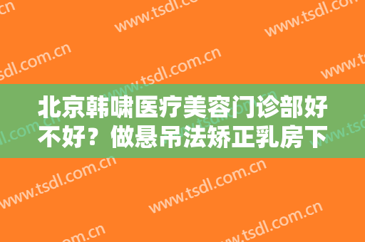 北京韩啸医疗美容门诊部好不好？做悬吊法矫正乳房下垂需要多少钱？费用是多少？