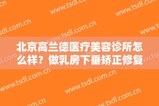 北京高兰德医疗美容诊所怎么样？做乳房下垂矫正修复的流程是什么？恢复时间要多久？