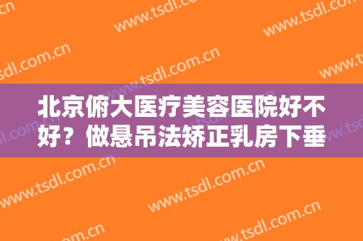 北京俯大医疗美容医院好不好？做悬吊法矫正乳房下垂的流程是什么？恢复时间要多久？
