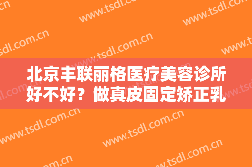 北京丰联丽格医疗美容诊所好不好？做真皮固定矫正乳房下垂怎么样？好吗？