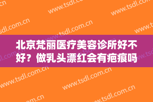 北京梵丽医疗美容诊所好不好？做乳头漂红会有疤痕吗(北京梵丽医疗美容诊所怎么样)