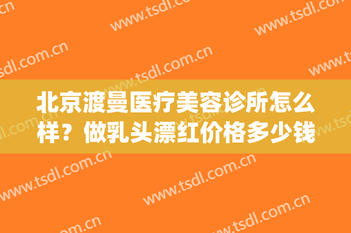 北京渡曼医疗美容诊所怎么样？做乳头漂红价格多少钱(北京渡曼医疗美容诊所官网)
