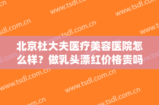 北京杜大夫医疗美容医院怎么样？做乳头漂红价格贵吗(北京美杜莎医疗美容怎么样)