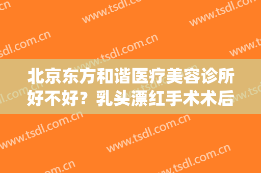北京东方和谐医疗美容诊所好不好？乳头漂红手术术后护理？(北京东方和谐医疗美容医院)