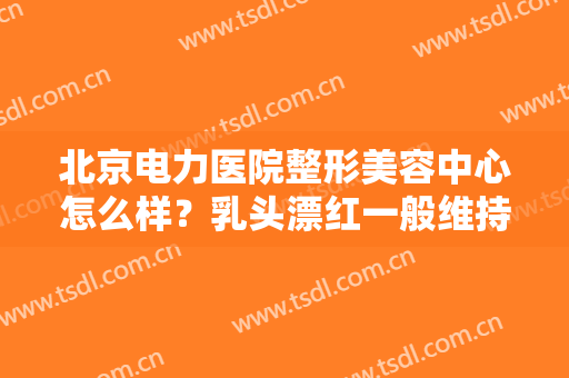 北京电力医院整形美容中心怎么样？乳头漂红一般维持多长时间？