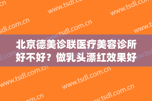 北京德美诊联医疗美容诊所好不好？做乳头漂红效果好不好(北京德美诊联怎么样)