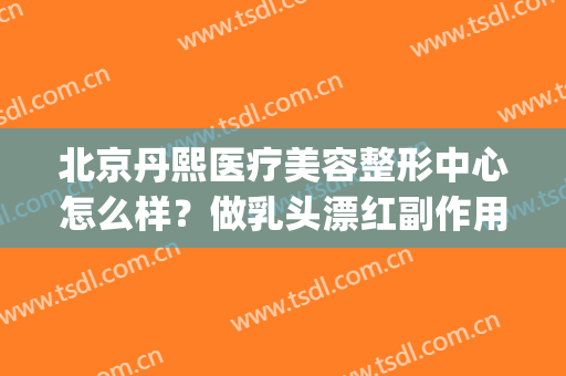 北京丹熙医疗美容整形中心怎么样？做乳头漂红副作用(丹熙医疗美容诊所)