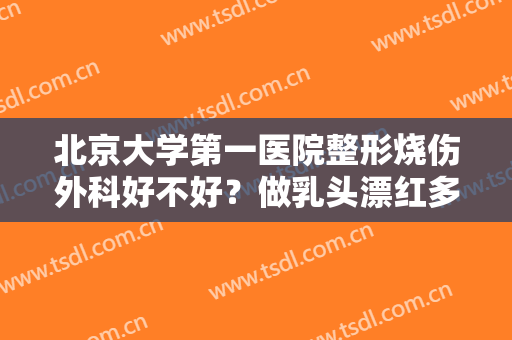 北京大学第一医院整形烧伤外科好不好？做乳头漂红多少钱？