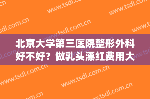 北京大学第三医院整形外科好不好？做乳头漂红费用大概需要多少(北京大学第三医院整容外科)