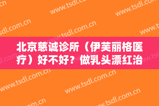 北京慈诚诊所（伊芙丽格医疗）好不好？做乳头漂红治疗效果怎么样？效果保持时间多久？