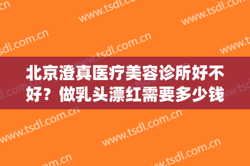 北京澄真医疗美容诊所好不好？做乳头漂红需要多少钱？费用是多少？(北京澄真医疗美容诊所怎么样)