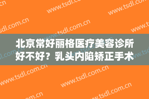 北京常好丽格医疗美容诊所好不好？乳头内陷矫正手术时间需要多久？(北京丽格整形医院)