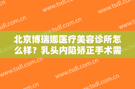 北京博瑞娜医疗美容诊所怎么样？乳头内陷矫正手术需要注意什么？