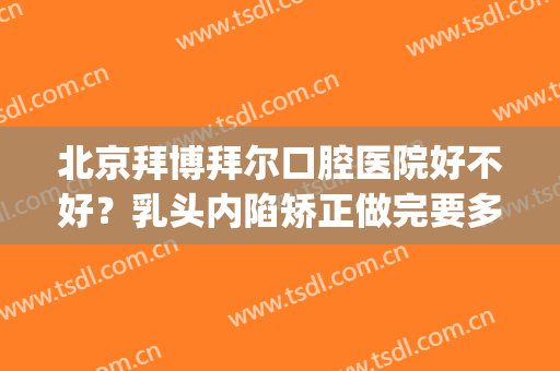 北京拜博拜尔口腔医院好不好？乳头内陷矫正做完要多久时间？(拜博口腔医院矫正牙齿怎么样)