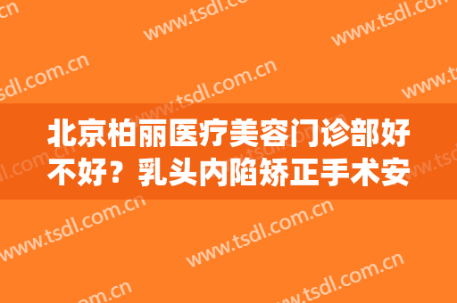 北京柏丽医疗美容门诊部好不好？乳头内陷矫正手术安全吗？(北京柏丽整形)