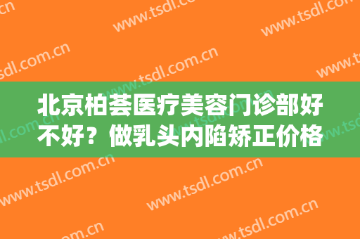 北京柏荟医疗美容门诊部好不好？做乳头内陷矫正价格贵吗(北京柏荟医疗美容门诊部怎么样)