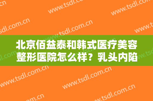 北京佰益泰和韩式医疗美容整形医院怎么样？乳头内陷矫正属于哪种类型？